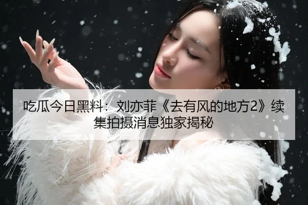 吃瓜今日黑料：刘亦菲《去有风的地方2》续集拍摄消息独家揭秘