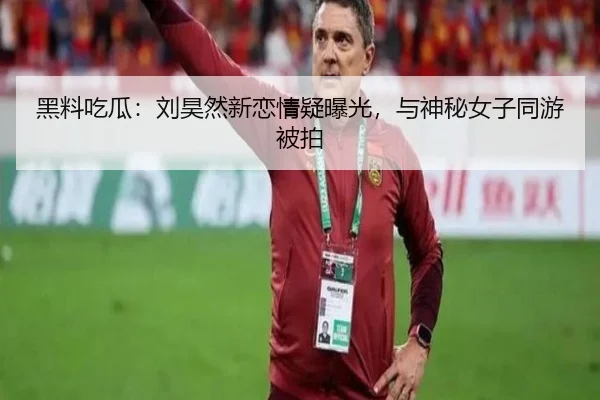 黑料吃瓜：刘昊然新恋情疑曝光，与神秘女子同游被拍