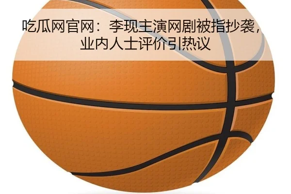 吃瓜网官网：李现主演网剧被指抄袭，业内人士评价引热议